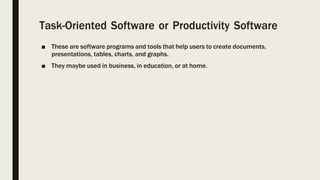 Task-Oriented Software or Productivity Software
■ These are software programs and tools that help users to create documents,
presentations, tables, charts, and graphs.
■ They maybe used in business, in education, or at home.
 