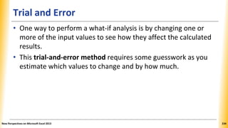 Trial and Error
• One way to perform a what-if analysis is by changing one or
more of the input values to see how they affect the calculated
results.
• This trial-and-error method requires some guesswork as you
estimate which values to change and by how much.
New Perspectives on Microsoft Excel 2013 234
 