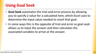 Using Goal Seek
• Goal Seek automates the trial-and-error process by allowing
you to specify a value for a calculated item, which Excel uses to
determine the input value needed to reach that goal.
• In some ways this is the opposite of trial and error as goal seek
allows us to input the answer and then calculates the
associated variables to arrive at the answer.
New Perspectives on Microsoft Excel 2013 235
 