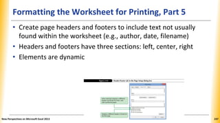 Formatting the Worksheet for Printing, Part 5
• Create page headers and footers to include text not usually
found within the worksheet (e.g., author, date, filename)
• Headers and footers have three sections: left, center, right
• Elements are dynamic
New Perspectives on Microsoft Excel 2013 237
 