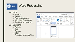 Word Processing
■ Uses
– Memos
– Reports
– Correspondence
– Minutes of meetings
– Anything to be typed
■ Functions
– Create
– Edit
– Format
– Store
– Print text and graphics
 