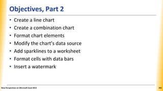 Objectives, Part 2
• Create a line chart
• Create a combination chart
• Format chart elements
• Modify the chart’s data source
• Add sparklines to a worksheet
• Format cells with data bars
• Insert a watermark
New Perspectives on Microsoft Excel 2013 241
 