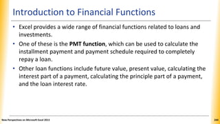 Introduction to Financial Functions
• Excel provides a wide range of financial functions related to loans and
investments.
• One of these is the PMT function, which can be used to calculate the
installment payment and payment schedule required to completely
repay a loan.
• Other loan functions include future value, present value, calculating the
interest part of a payment, calculating the principle part of a payment,
and the loan interest rate.
New Perspectives on Microsoft Excel 2013 244
 