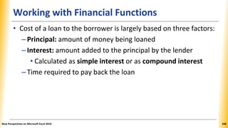 Working with Financial Functions
• Cost of a loan to the borrower is largely based on three factors:
–Principal: amount of money being loaned
–Interest: amount added to the principal by the lender
• Calculated as simple interest or as compound interest
–Time required to pay back the loan
New Perspectives on Microsoft Excel 2010 246
 