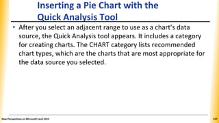 Inserting a Pie Chart with the
Quick Analysis Tool
• After you select an adjacent range to use as a chart’s data
source, the Quick Analysis tool appears. It includes a category
for creating charts. The CHART category lists recommended
chart types, which are the charts that are most appropriate for
the data source you selected.
New Perspectives on Microsoft Excel 2013 257
 