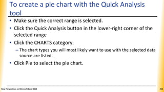 To create a pie chart with the Quick Analysis
tool
• Make sure the correct range is selected.
• Click the Quick Analysis button in the lower-right corner of the
selected range
• Click the CHARTS category.
– The chart types you will most likely want to use with the selected data
source are listed.
• Click Pie to select the pie chart.
New Perspectives on Microsoft Excel 2013 258
 