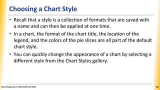Choosing a Chart Style
• Recall that a style is a collection of formats that are saved with
a name and can then be applied at one time.
• In a chart, the format of the chart title, the location of the
legend, and the colors of the pie slices are all part of the default
chart style.
• You can quickly change the appearance of a chart by selecting a
different style from the Chart Styles gallery.
New Perspectives on Microsoft Excel 2013 261
 