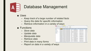 Database Management
■ Uses
– Keep track of a large number of related facts
– Query the data for specific information
– Retrieve information in a variety of ways
■ Functions
– Store data
– Update data
– Manipulate data
– Retrieve data
– Print data in many forms
– Report on data in a variety of ways
 