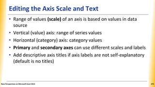 Editing the Axis Scale and Text
• Range of values (scale) of an axis is based on values in data
source
• Vertical (value) axis: range of series values
• Horizontal (category) axis: category values
• Primary and secondary axes can use different scales and labels
• Add descriptive axis titles if axis labels are not self-explanatory
(default is no titles)
New Perspectives on Microsoft Excel 2013 275
 