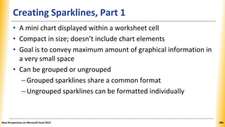 Creating Sparklines, Part 1
• A mini chart displayed within a worksheet cell
• Compact in size; doesn’t include chart elements
• Goal is to convey maximum amount of graphical information in
a very small space
• Can be grouped or ungrouped
–Grouped sparklines share a common format
–Ungrouped sparklines can be formatted individually
New Perspectives on Microsoft Excel 2013 280
 