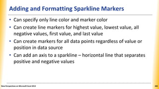 Adding and Formatting Sparkline Markers
• Can specify only line color and marker color
• Can create line markers for highest value, lowest value, all
negative values, first value, and last value
• Can create markers for all data points regardless of value or
position in data source
• Can add an axis to a sparkline – horizontal line that separates
positive and negative values
New Perspectives on Microsoft Excel 2013 282
 