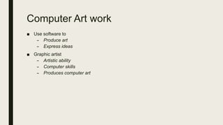 Computer Art work
■ Use software to
– Produce art
– Express ideas
■ Graphic artist
– Artistic ability
– Computer skills
– Produces computer art
 