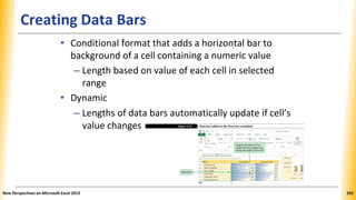 Creating Data Bars
• Conditional format that adds a horizontal bar to
background of a cell containing a numeric value
– Length based on value of each cell in selected
range
• Dynamic
– Lengths of data bars automatically update if cell’s
value changes
New Perspectives on Microsoft Excel 2013 292
 