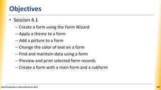 Objectives
• Session 4.1
– Create a form using the Form Wizard
– Apply a theme to a form
– Add a picture to a form
– Change the color of text on a form
– Find and maintain data using a form
– Preview and print selected form records
– Create a form with a main form and a subform
New Perspectives on Microsoft Access 2013 297
 