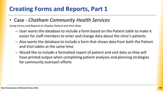 Creating Forms and Reports, Part 1
• Case - Chatham Community Health Services
Using Forms and Reports to Display Patient and Visit Data
– User wants the database to include a form based on the Patient table to make it
easier for staff members to enter and change data about the clinic’s patients
– Also wants the database to include a form that shows data from both the Patient
and Visit tables at the same time
– Would like to include a formatted report of patient and visit data so they will
have printed output when completing patient analyses and planning strategies
for community outreach efforts
New Perspectives on Microsoft Access 2013 299
 