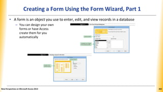 Creating a Form Using the Form Wizard, Part 1
• A form is an object you use to enter, edit, and view records in a database
– You can design your own
forms or have Access
create them for you
automatically
New Perspectives on Microsoft Access 2013 302
 