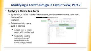 Modifying a Form’s Design in Layout View, Part 2
• Applying a Theme to a Form
– By default, a forms use the Office theme, which determines the color and
font used on
the form
– Access provides many
built-in themes
• Makes it easy to create
objects with a unified look
• You can also create a
customized theme if
none of the built-in
themes suit your needs
 