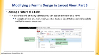 Modifying a Form’s Design in Layout View, Part 5
• Adding a Picture to a Form
– A picture is one of many controls you can add and modify on a form
• A control is an item on a form, report, or other database object that you can manipulate to
modify the object’s appearance
New Perspectives on Microsoft Access 2013 307
 