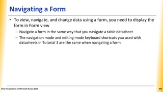 Navigating a Form
• To view, navigate, and change data using a form, you need to display the
form in Form view
– Navigate a form in the same way that you navigate a table datasheet
– The navigation mode and editing mode keyboard shortcuts you used with
datasheets in Tutorial 3 are the same when navigating a form
New Perspectives on Microsoft Access 2013 309
 
