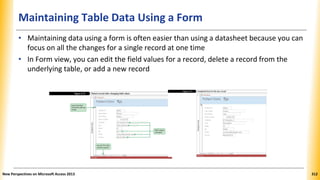 Maintaining Table Data Using a Form
• Maintaining data using a form is often easier than using a datasheet because you can
focus on all the changes for a single record at one time
• In Form view, you can edit the field values for a record, delete a record from the
underlying table, or add a new record
New Perspectives on Microsoft Access 2013 312
 