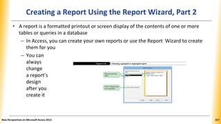 Creating a Report Using the Report Wizard, Part 2
• A report is a formatted printout or screen display of the contents of one or more
tables or queries in a database
– In Access, you can create your own reports or use the Report Wizard to create
them for you
– You can
always
change
a report’s
design
after you
create it
New Perspectives on Microsoft Access 2013 317
 