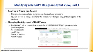Modifying a Report’s Design in Layout View, Part 1
• Applying a Theme to a Report
– The same themes available for forms are also available for reports
– You can choose to apply a theme to the current report object only, or to all reports in the
database
• Changing the Alignment of Field Values
– The FORMAT tab in Layout view, one of the REPORT LAYOUT TOOLS contextual tabs,
provides options
for you to easily
modify the
format of various
report objects
New Perspectives on Microsoft Access 2013 320
 