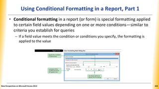 Using Conditional Formatting in a Report, Part 1
• Conditional formatting in a report (or form) is special formatting applied
to certain field values depending on one or more conditions—similar to
criteria you establish for queries
– If a field value meets the condition or conditions you specify, the formatting is
applied to the value
New Perspectives on Microsoft Access 2013 323
 