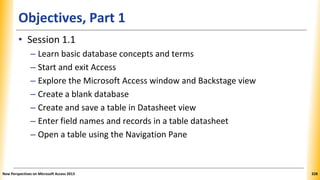 Objectives, Part 1
• Session 1.1
– Learn basic database concepts and terms
– Start and exit Access
– Explore the Microsoft Access window and Backstage view
– Create a blank database
– Create and save a table in Datasheet view
– Enter field names and records in a table datasheet
– Open a table using the Navigation Pane
New Perspectives on Microsoft Access 2013 328
 