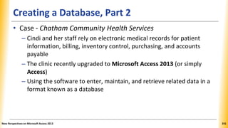 Creating a Database, Part 2
• Case - Chatham Community Health Services
– Cindi and her staff rely on electronic medical records for patient
information, billing, inventory control, purchasing, and accounts
payable
– The clinic recently upgraded to Microsoft Access 2013 (or simply
Access)
– Using the software to enter, maintain, and retrieve related data in a
format known as a database
New Perspectives on Microsoft Access 2013 331
 