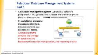 Relational Database Management Systems,
Part 1
• A database management system (DBMS) is a software
program that lets you create databases and then manipulate
the data they contain
• In a relational database
management system,
data is organized as a
collection of tables.
A relational DBMS
controls the storage
of databases and
facilitates the creation manipulation, and reporting of data
New Perspectives on Microsoft Access 2013 337
 