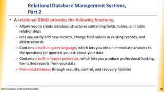 Relational Database Management Systems,
Part 2
• A relational DBMS provides the following functions:
– Allows you to create database structures containing fields, tables, and table
relationships
– Lets you easily add new records, change field values in existing records, and
delete records
– Contains a built-in query language, which lets you obtain immediate answers to
the questions (or queries) you ask about your data
– Contains a built-in report generator, which lets you produce professional-looking,
formatted reports from your data
– Protects databases through security, control, and recovery facilities
New Perspectives on Microsoft Access 2013 338
 