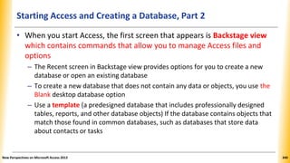 Starting Access and Creating a Database, Part 2
• When you start Access, the first screen that appears is Backstage view
which contains commands that allow you to manage Access files and
options
– The Recent screen in Backstage view provides options for you to create a new
database or open an existing database
– To create a new database that does not contain any data or objects, you use the
Blank desktop database option
– Use a template (a predesigned database that includes professionally designed
tables, reports, and other database objects) If the database contains objects that
match those found in common databases, such as databases that store data
about contacts or tasks
New Perspectives on Microsoft Access 2013 340
 