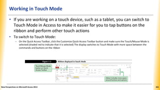 Working in Touch Mode
• If you are working on a touch device, such as a tablet, you can switch to
Touch Mode in Access to make it easier for you to tap buttons on the
ribbon and perform other touch actions
• To switch to Touch Mode:
– On the Quick Access Toolbar, click the Customize Quick Access Toolbar button and make sure the Touch/Mouse Mode is
selected (shaded red to indicate that it is selected) The display switches to Touch Mode with more space between the
commands and buttons on the ribbon
New Perspectives on Microsoft Access 2013 341
 