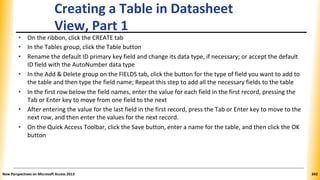 Creating a Table in Datasheet
View, Part 1
• On the ribbon, click the CREATE tab
• In the Tables group, click the Table button
• Rename the default ID primary key field and change its data type, if necessary; or accept the default
ID field with the AutoNumber data type
• In the Add & Delete group on the FIELDS tab, click the button for the type of field you want to add to
the table and then type the field name; Repeat this step to add all the necessary fields to the table
• In the first row below the field names, enter the value for each field in the first record, pressing the
Tab or Enter key to move from one field to the next
• After entering the value for the last field in the first record, press the Tab or Enter key to move to the
next row, and then enter the values for the next record.
• On the Quick Access Toolbar, click the Save button, enter a name for the table, and then click the OK
button
New Perspectives on Microsoft Access 2013 342
 