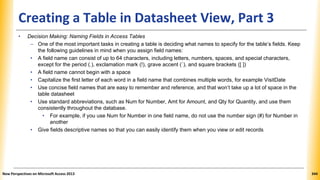 Creating a Table in Datasheet View, Part 3
• Decision Making: Naming Fields in Access Tables
– One of the most important tasks in creating a table is deciding what names to specify for the table’s fields. Keep
the following guidelines in mind when you assign field names:
• A field name can consist of up to 64 characters, including letters, numbers, spaces, and special characters,
except for the period (.), exclamation mark (!), grave accent (`), and square brackets ([ ])
• A field name cannot begin with a space
• Capitalize the first letter of each word in a field name that combines multiple words, for example VisitDate
• Use concise field names that are easy to remember and reference, and that won’t take up a lot of space in the
table datasheet
• Use standard abbreviations, such as Num for Number, Amt for Amount, and Qty for Quantity, and use them
consistently throughout the database.
• For example, if you use Num for Number in one field name, do not use the number sign (#) for Number in
another
• Give fields descriptive names so that you can easily identify them when you view or edit records
New Perspectives on Microsoft Access 2013 344
 