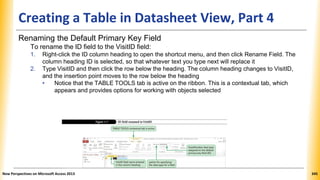 Creating a Table in Datasheet View, Part 4
Renaming the Default Primary Key Field
To rename the ID field to the VisitID field:
1. Right-click the ID column heading to open the shortcut menu, and then click Rename Field. The
column heading ID is selected, so that whatever text you type next will replace it
2. Type VisitID and then click the row below the heading. The column heading changes to VisitID,
and the insertion point moves to the row below the heading
• Notice that the TABLE TOOLS tab is active on the ribbon. This is a contextual tab, which
appears and provides options for working with objects selected
New Perspectives on Microsoft Access 2013 345
 