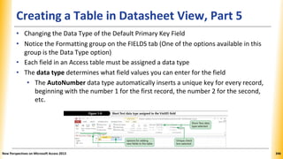 Creating a Table in Datasheet View, Part 5
• Changing the Data Type of the Default Primary Key Field
• Notice the Formatting group on the FIELDS tab (One of the options available in this
group is the Data Type option)
• Each field in an Access table must be assigned a data type
• The data type determines what field values you can enter for the field
• The AutoNumber data type automatically inserts a unique key for every record,
beginning with the number 1 for the first record, the number 2 for the second,
etc.
New Perspectives on Microsoft Access 2013 346
 
