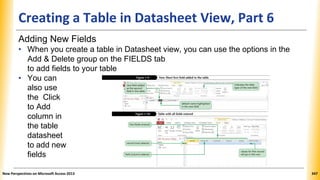 Creating a Table in Datasheet View, Part 6
Adding New Fields
• When you create a table in Datasheet view, you can use the options in the
Add & Delete group on the FIELDS tab
to add fields to your table
• You can
also use
the Click
to Add
column in
the table
datasheet
to add new
fields
New Perspectives on Microsoft Access 2013 347
 