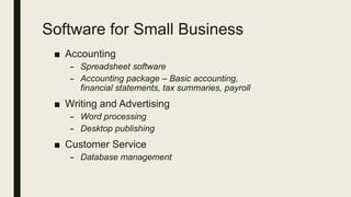 Software for Small Business
■ Accounting
– Spreadsheet software
– Accounting package – Basic accounting,
financial statements, tax summaries, payroll
■ Writing and Advertising
– Word processing
– Desktop publishing
■ Customer Service
– Database management
 