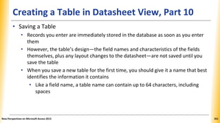 Creating a Table in Datasheet View, Part 10
• Saving a Table
• Records you enter are immediately stored in the database as soon as you enter
them
• However, the table’s design—the field names and characteristics of the fields
themselves, plus any layout changes to the datasheet—are not saved until you
save the table
• When you save a new table for the first time, you should give it a name that best
identifies the information it contains
• Like a field name, a table name can contain up to 64 characters, including
spaces
New Perspectives on Microsoft Access 2013 351
 