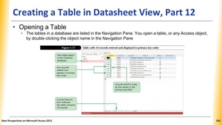 Creating a Table in Datasheet View, Part 12
• Opening a Table
• The tables in a database are listed in the Navigation Pane. You open a table, or any Access object,
by double-clicking the object name in the Navigation Pane
New Perspectives on Microsoft Access 2013 353
 