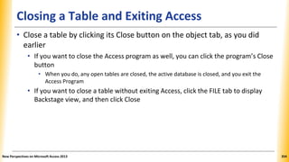 Closing a Table and Exiting Access
• Close a table by clicking its Close button on the object tab, as you did
earlier
• If you want to close the Access program as well, you can click the program’s Close
button
• When you do, any open tables are closed, the active database is closed, and you exit the
Access Program
• If you want to close a table without exiting Access, click the FILE tab to display
Backstage view, and then click Close
New Perspectives on Microsoft Access 2013 354
 