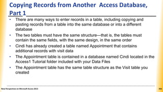 Copying Records from Another Access Database,
Part 1
• There are many ways to enter records in a table, including copying and
pasting records from a table into the same database or into a different
database
• The two tables must have the same structure—that is, the tables must
contain the same fields, with the same design, in the same order
• Cindi has already created a table named Appointment that contains
additional records with visit data
• The Appointment table is contained in a database named Cindi located in the
Access1 Tutorial folder included with your Data Files
• The Appointment table has the same table structure as the Visit table you
created
New Perspectives on Microsoft Access 2013 356
 