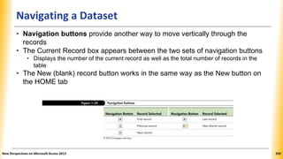 Navigating a Dataset
• Navigation buttons provide another way to move vertically through the
records
• The Current Record box appears between the two sets of navigation buttons
• Displays the number of the current record as well as the total number of records in the
table
• The New (blank) record button works in the same way as the New button on
the HOME tab
New Perspectives on Microsoft Access 2013 359
 