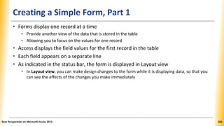Creating a Simple Form, Part 1
• Forms display one record at a time
• Provide another view of the data that is stored in the table
• Allowing you to focus on the values for one record
• Access displays the field values for the first record in the table
• Each field appears on a separate line
• As indicated in the status bar, the form is displayed in Layout view
• In Layout view, you can make design changes to the form while it is displaying data, so that you
can see the effects of the changes you make immediately
New Perspectives on Microsoft Access 2013 361
 