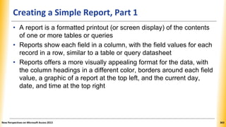 Creating a Simple Report, Part 1
• A report is a formatted printout (or screen display) of the contents
of one or more tables or queries
• Reports show each field in a column, with the field values for each
record in a row, similar to a table or query datasheet
• Reports offers a more visually appealing format for the data, with
the column headings in a different color, borders around each field
value, a graphic of a report at the top left, and the current day,
date, and time at the top right
New Perspectives on Microsoft Access 2013 363
 