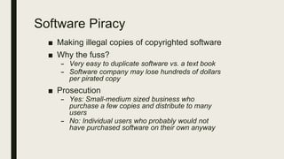 Software Piracy
■ Making illegal copies of copyrighted software
■ Why the fuss?
– Very easy to duplicate software vs. a text book
– Software company may lose hundreds of dollars
per pirated copy
■ Prosecution
– Yes: Small-medium sized business who
purchase a few copies and distribute to many
users
– No: Individual users who probably would not
have purchased software on their own anyway
 