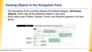 Viewing Objects in the Navigation Pane
• The Navigation Pane currently displays the default category, All Access
Objects, which lists all the database objects in the pane
• Each object type (Tables, Queries, Forms, and Reports) appears in its own
group
New Perspectives on Microsoft Access 2013 368
 