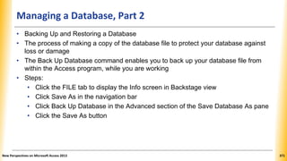 Managing a Database, Part 2
• Backing Up and Restoring a Database
• The process of making a copy of the database file to protect your database against
loss or damage
• The Back Up Database command enables you to back up your database file from
within the Access program, while you are working
• Steps:
• Click the FILE tab to display the Info screen in Backstage view
• Click Save As in the navigation bar
• Click Back Up Database in the Advanced section of the Save Database As pane
• Click the Save As button
New Perspectives on Microsoft Access 2013 371
 