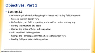 Objectives, Part 1
• Session 2.1
– Learn the guidelines for designing databases and setting field properties
– Create a table in Design view
– Define fields, set field properties, and specify a table’s primary key
– Modify the structure of a table
– Change the order of fields in Design view
– Add new fields in Design view
– Change the Format property for a field in Datasheet view
– Modify field properties in Design view
New Perspectives on Microsoft Access 2013 375
 